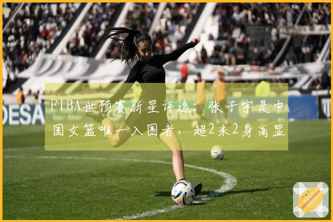 FIBA世预赛新星评选：张子宇是中国女篮唯一入围者，超2米2身高显得格外引人注目