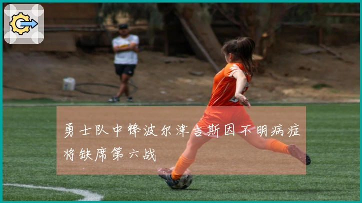 勇士队中锋波尔津吉斯因不明病症将缺席第六战