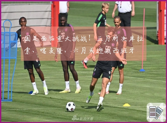国足面临重大挑战！三月对决库拉索、喀麦隆，六月或迎战西班牙