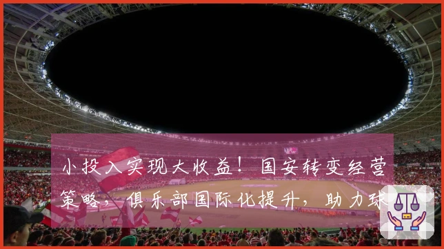 小投入实现大收益！国安转变经营策略，俱乐部国际化提升，助力球队引进新星
