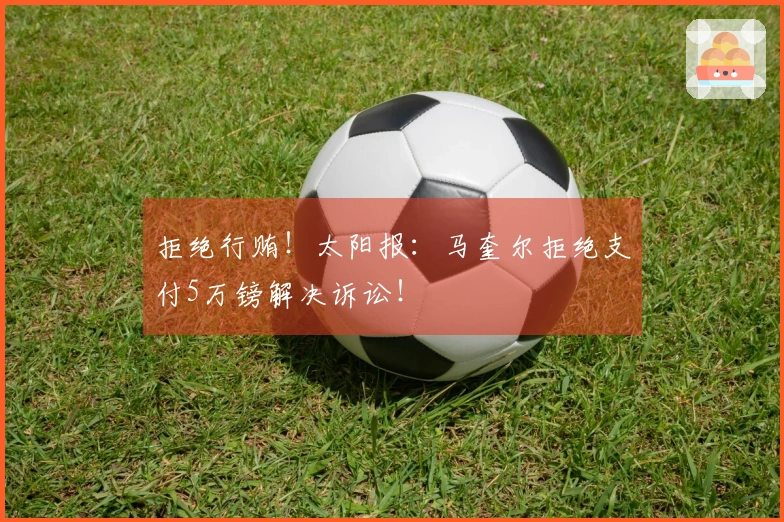 拒绝行贿！太阳报：马奎尔拒绝支付5万镑解决诉讼！