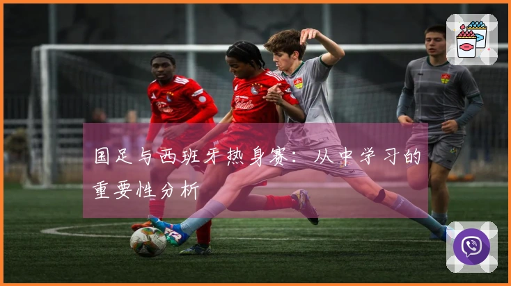 国足与西班牙热身赛：从中学习的重要性分析