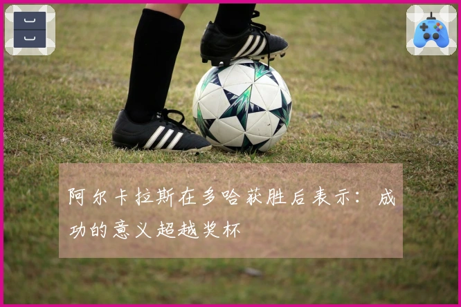 阿尔卡拉斯在多哈获胜后表示：成功的意义超越奖杯