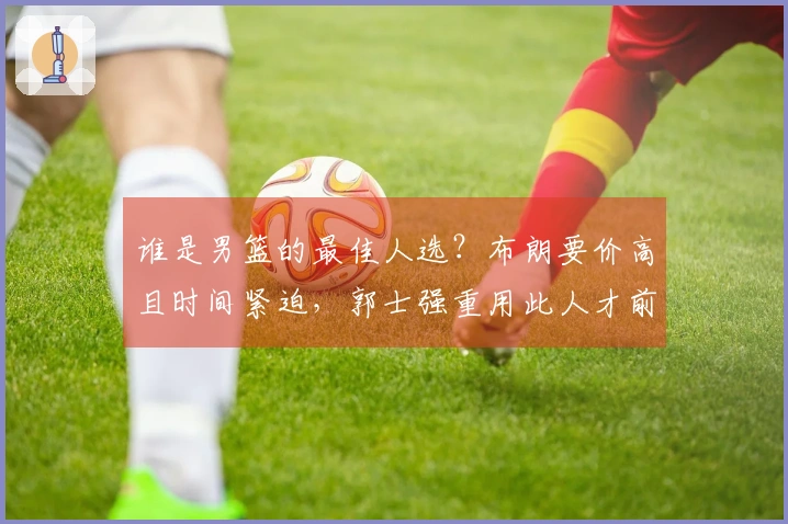 谁是男篮的最佳人选？布朗要价高且时间紧迫，郭士强重用此人才前景可期