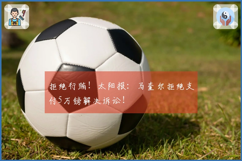 拒绝行贿！太阳报：马奎尔拒绝支付5万镑解决诉讼！