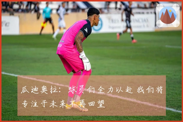 瓜迪奥拉：球员们全力以赴 我们将专注于未来不再回望