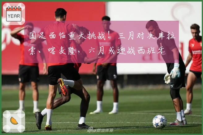 国足面临重大挑战！三月对决库拉索、喀麦隆，六月或迎战西班牙