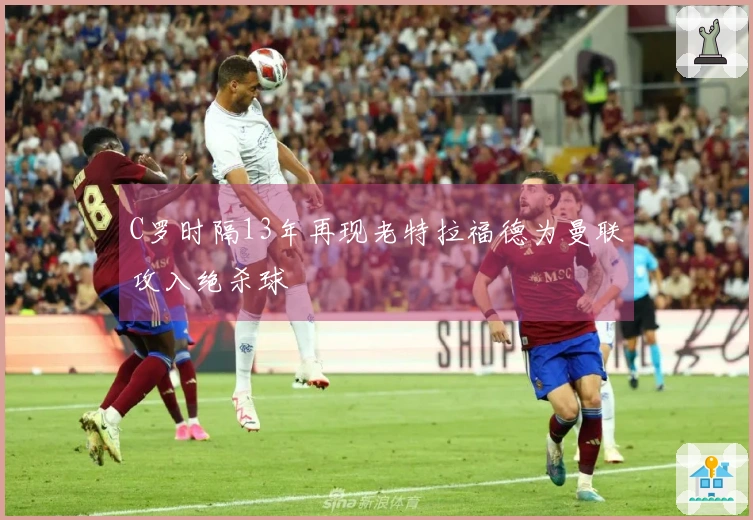 C罗时隔13年再现老特拉福德为曼联攻入绝杀球
