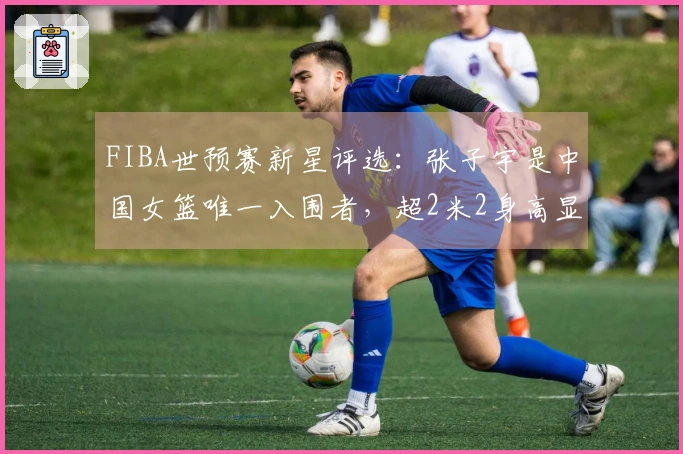FIBA世预赛新星评选：张子宇是中国女篮唯一入围者，超2米2身高显得格外引人注目