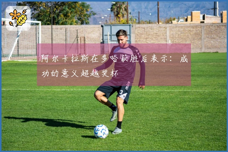 阿尔卡拉斯在多哈获胜后表示：成功的意义超越奖杯