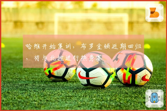 哈维开始集训，布罗金顿近期回归，将与北控进行热身赛